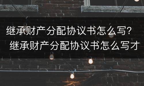 继承财产分配协议书怎么写？ 继承财产分配协议书怎么写才有效