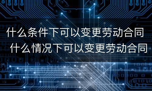 什么条件下可以变更劳动合同 什么情况下可以变更劳动合同