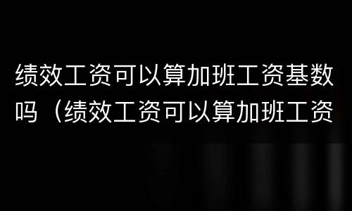 绩效工资可以算加班工资基数吗（绩效工资可以算加班工资基数吗怎么算）