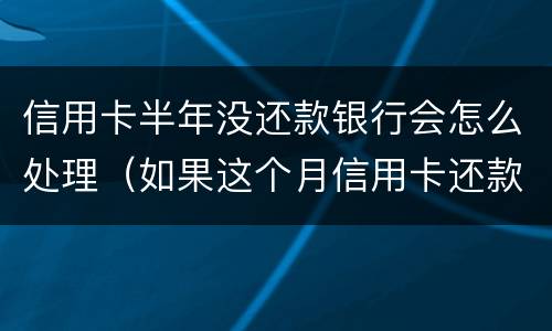 信用卡半年没还款银行会怎么处理（如果这个月信用卡还款没有还完怎么办）
