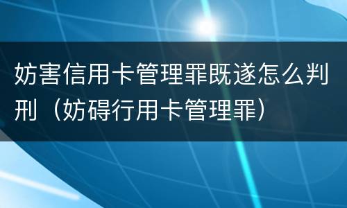 妨害信用卡管理罪既遂怎么判刑（妨碍行用卡管理罪）