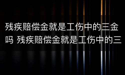 残疾赔偿金就是工伤中的三金吗 残疾赔偿金就是工伤中的三金吗对吗