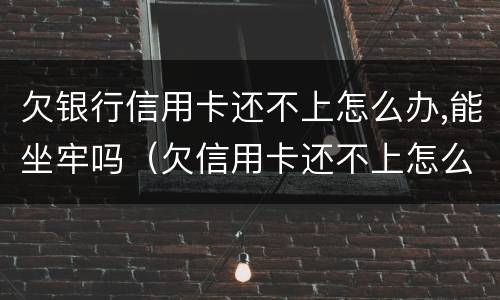 欠银行信用卡还不上怎么办,能坐牢吗（欠信用卡还不上怎么办会坐牢吗）
