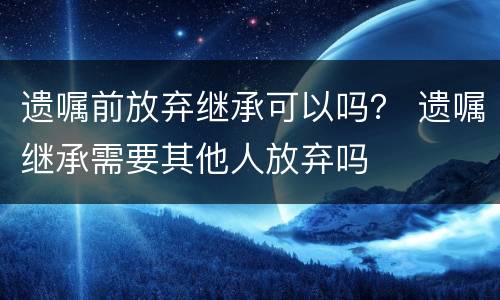 遗嘱前放弃继承可以吗？ 遗嘱继承需要其他人放弃吗