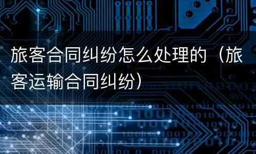 旅客合同纠纷怎么处理的（旅客运输合同纠纷）