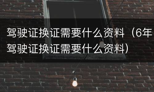 驾驶证换证需要什么资料（6年驾驶证换证需要什么资料）