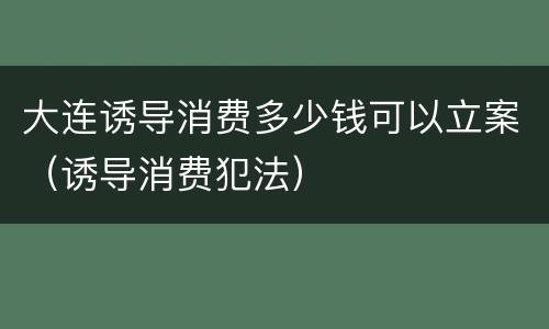 大连诱导消费多少钱可以立案（诱导消费犯法）