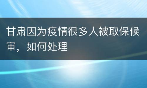 甘肃因为疫情很多人被取保候审，如何处理