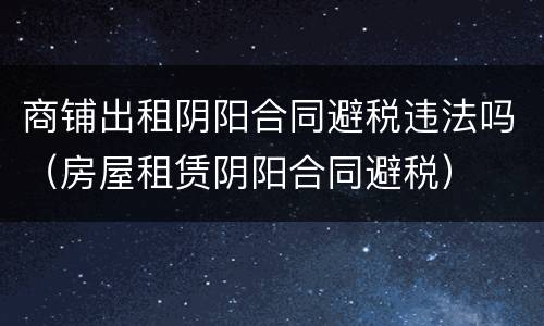 商铺出租阴阳合同避税违法吗（房屋租赁阴阳合同避税）