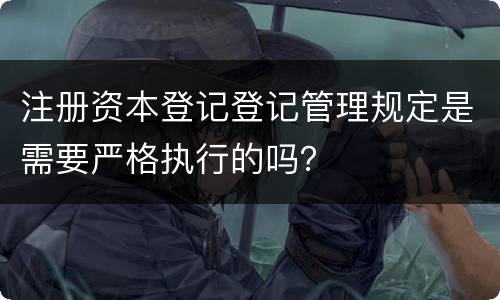 注册资本登记登记管理规定是需要严格执行的吗？