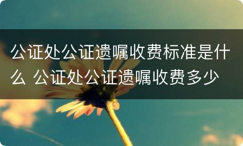 公证处公证遗嘱收费标准是什么 公证处公证遗嘱收费多少