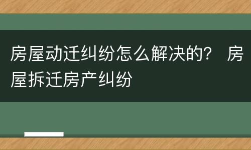 房屋动迁纠纷怎么解决的？ 房屋拆迁房产纠纷