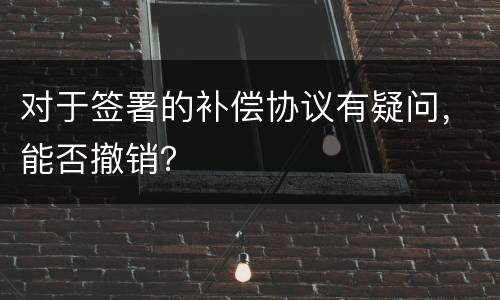 对于签署的补偿协议有疑问，能否撤销？