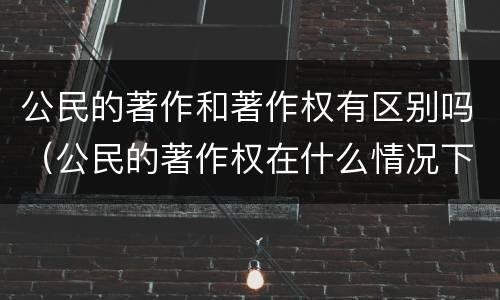 公民的著作和著作权有区别吗（公民的著作权在什么情况下产生）