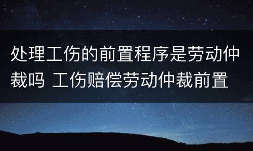 处理工伤的前置程序是劳动仲裁吗 工伤赔偿劳动仲裁前置