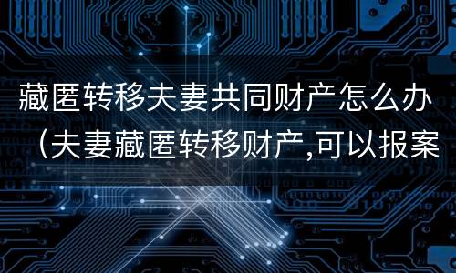 藏匿转移夫妻共同财产怎么办（夫妻藏匿转移财产,可以报案吗）