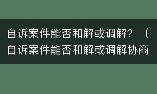 自诉案件能否和解或调解？（自诉案件能否和解或调解协商）