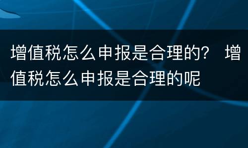 增值税怎么申报是合理的？ 增值税怎么申报是合理的呢