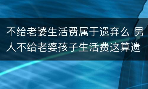 不给老婆生活费属于遗弃么 男人不给老婆孩子生活费这算遗弃吗