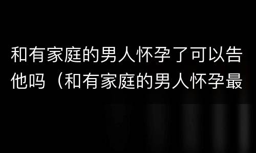和有家庭的男人怀孕了可以告他吗（和有家庭的男人怀孕最好的处理办法）