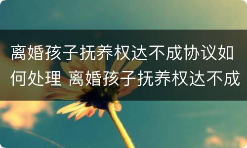 离婚孩子抚养权达不成协议如何处理 离婚孩子抚养权达不成协议如何处理好