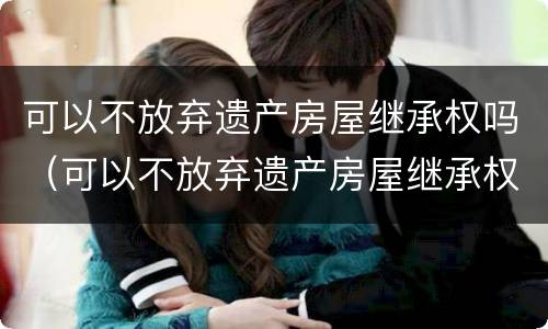可以不放弃遗产房屋继承权吗（可以不放弃遗产房屋继承权吗）