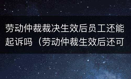 劳动仲裁裁决生效后员工还能起诉吗（劳动仲裁生效后还可以起诉吗）