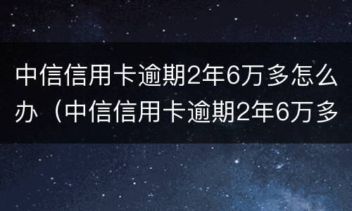 中信信用卡逾期2年6万多怎么办（中信信用卡逾期2年6万多怎么办理）