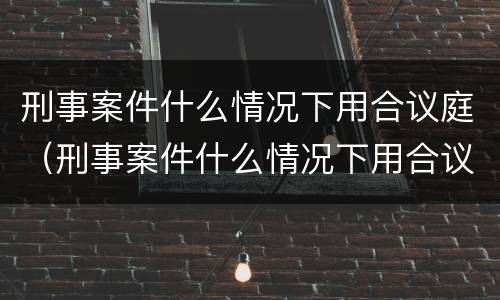 刑事案件什么情况下用合议庭（刑事案件什么情况下用合议庭调解）