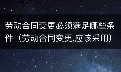 劳动合同变更必须满足哪些条件（劳动合同变更,应该采用）