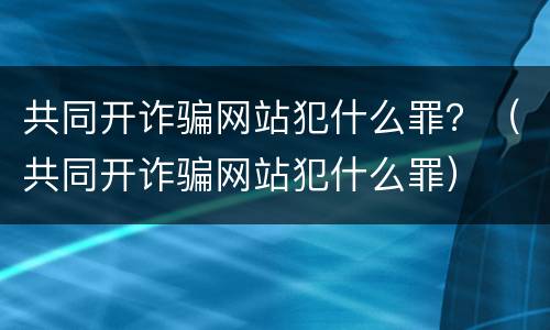 共同开诈骗网站犯什么罪？（共同开诈骗网站犯什么罪）