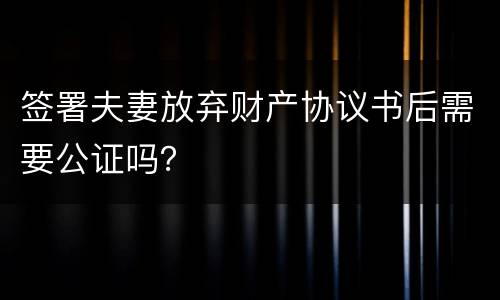 签署夫妻放弃财产协议书后需要公证吗？