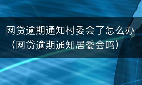 网贷逾期通知村委会了怎么办（网贷逾期通知居委会吗）