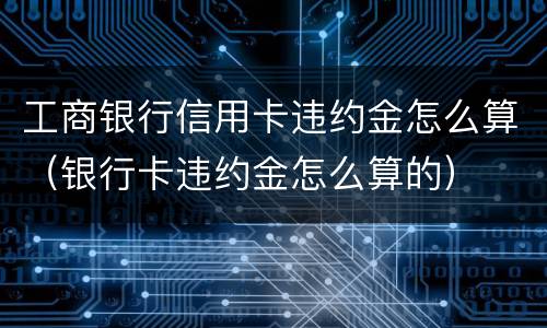 工商银行信用卡违约金怎么算（银行卡违约金怎么算的）