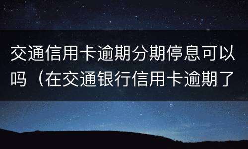 交通信用卡逾期分期停息可以吗（在交通银行信用卡逾期了可不可以分期还款）