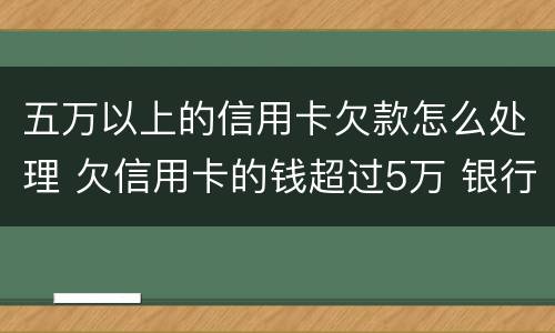 五万以上的信用卡欠款怎么处理 欠信用卡的钱超过5万 银行报案了怎么办