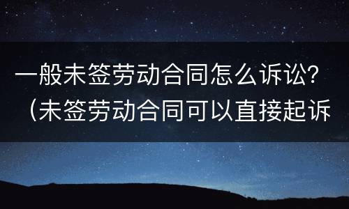 一般未签劳动合同怎么诉讼？（未签劳动合同可以直接起诉吗）