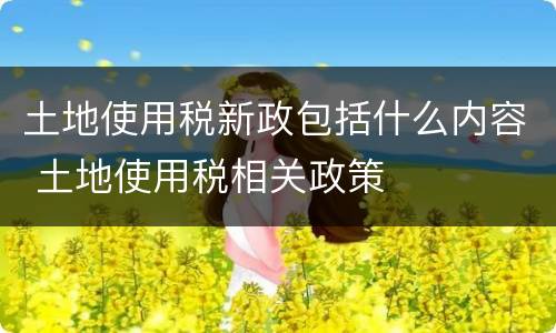 土地使用税新政包括什么内容 土地使用税相关政策