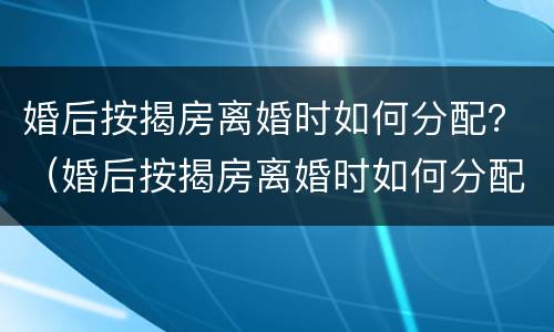 婚后按揭房离婚时如何分配？（婚后按揭房离婚时如何分配财产）