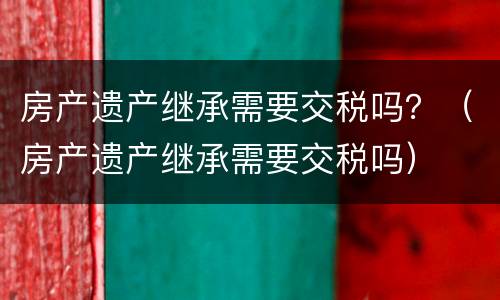房产遗产继承需要交税吗？（房产遗产继承需要交税吗）