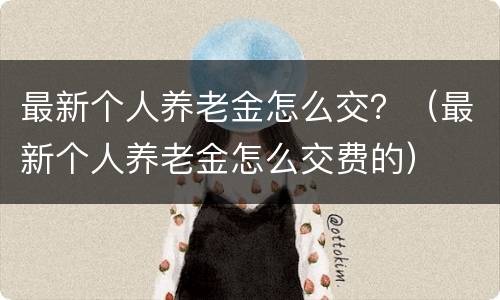 最新个人养老金怎么交？（最新个人养老金怎么交费的）