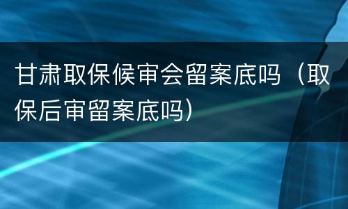 甘肃取保候审会留案底吗（取保后审留案底吗）