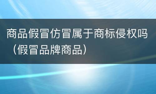 商品假冒仿冒属于商标侵权吗（假冒品牌商品）