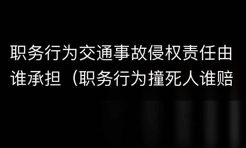 职务行为交通事故侵权责任由谁承担（职务行为撞死人谁赔偿）