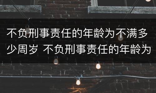 不负刑事责任的年龄为不满多少周岁 不负刑事责任的年龄为不满多少周岁