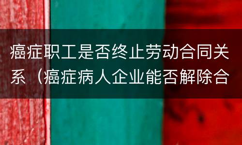 癌症职工是否终止劳动合同关系（癌症病人企业能否解除合同）