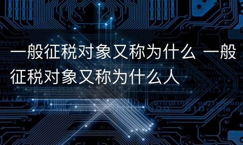 一般征税对象又称为什么 一般征税对象又称为什么人