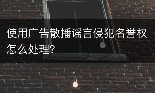 使用广告散播谣言侵犯名誉权怎么处理？