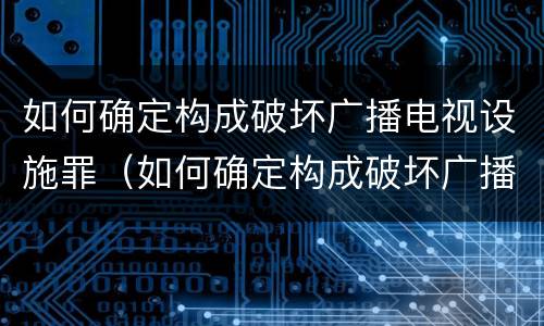 如何确定构成破坏广播电视设施罪（如何确定构成破坏广播电视设施罪的主体）