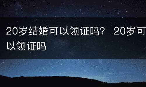 20岁结婚可以领证吗？ 20岁可以领证吗